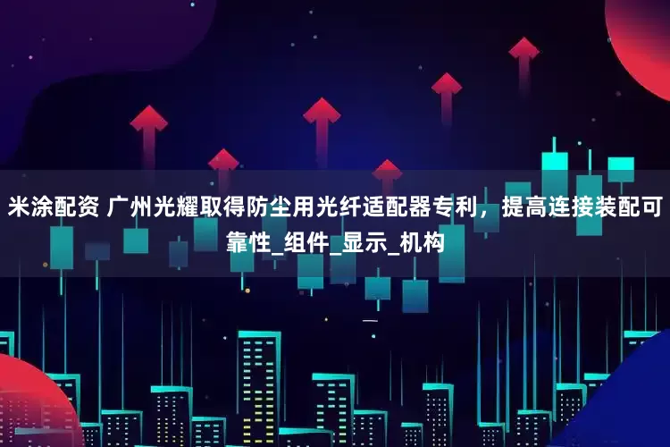 米涂配资 广州光耀取得防尘用光纤适配器专利，提高连接装配可靠性_组件_显示_机构