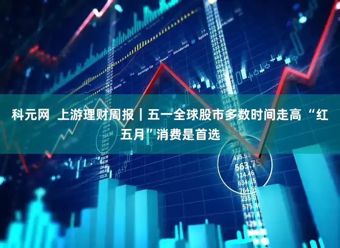科元网  上游理财周报｜五一全球股市多数时间走高 “红五月”消费是首选