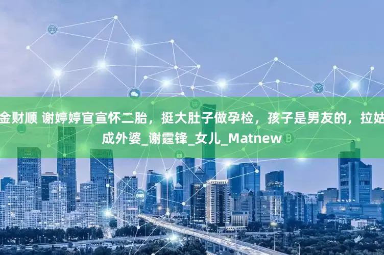 金财顺 谢婷婷官宣怀二胎，挺大肚子做孕检，孩子是男友的，拉姑成外婆_谢霆锋_女儿_Matnew