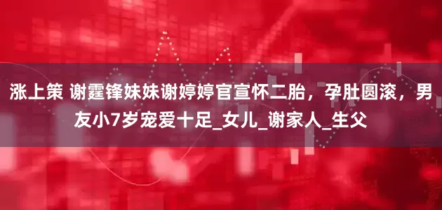 涨上策 谢霆锋妹妹谢婷婷官宣怀二胎，孕肚圆滚，男友小7岁宠爱十足_女儿_谢家人_生父