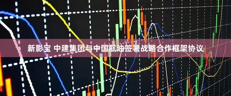 新影宝 中建集团与中国航油签署战略合作框架协议