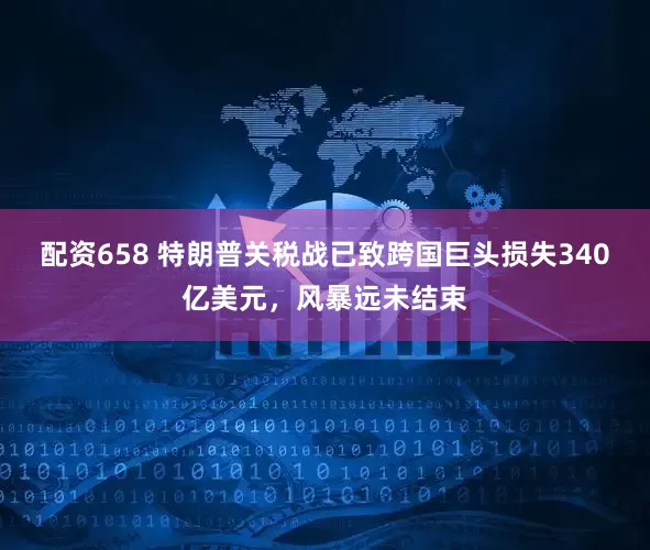 配资658 特朗普关税战已致跨国巨头损失340亿美元，风暴远未结束