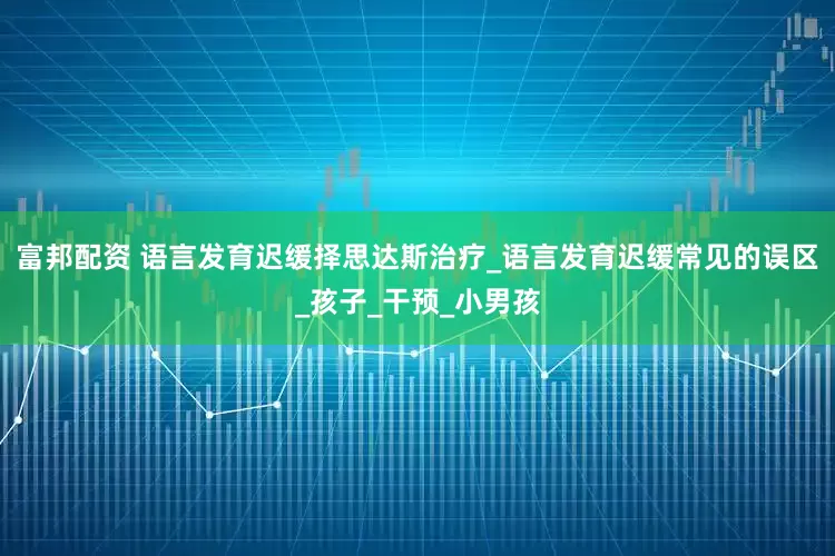 富邦配资 语言发育迟缓择思达斯治疗_语言发育迟缓常见的误区_孩子_干预_小男孩