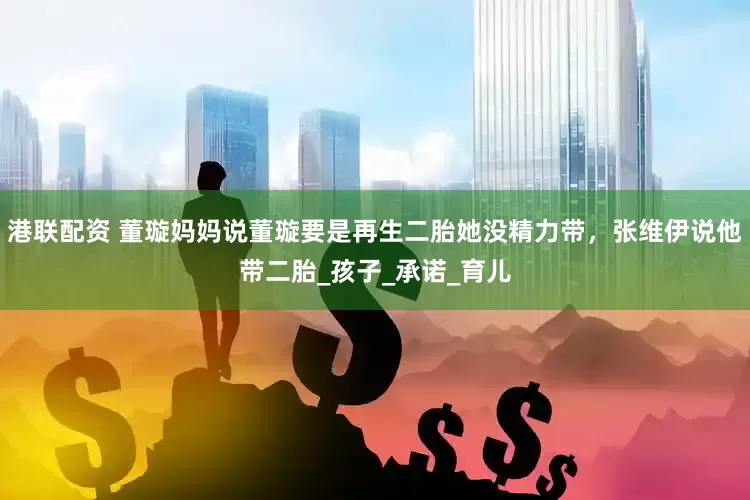 港联配资 董璇妈妈说董璇要是再生二胎她没精力带，张维伊说他带二胎_孩子_承诺_育儿