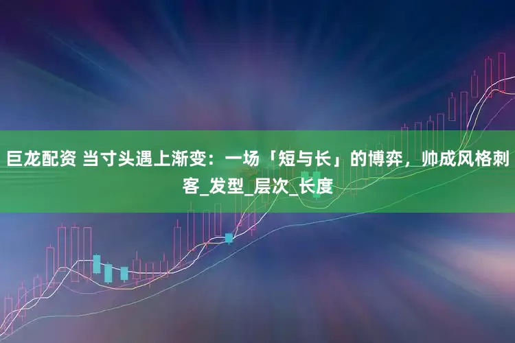 巨龙配资 当寸头遇上渐变：一场「短与长」的博弈，帅成风格刺客_发型_层次_长度