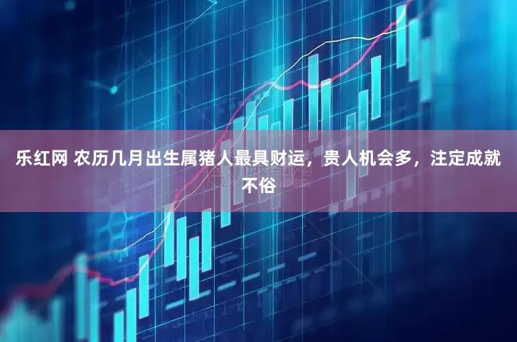 乐红网 农历几月出生属猪人最具财运，贵人机会多，注定成就不俗
