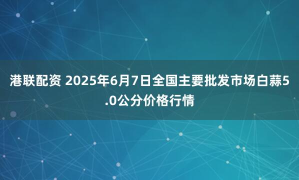 港联配资 2025年6月7日全国主要批发市场白蒜5.0公分价格行情