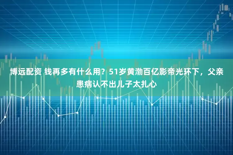 博远配资 钱再多有什么用？51岁黄渤百亿影帝光环下，父亲患病认不出儿子太扎心