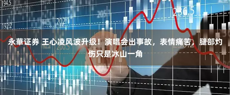 永華证券 王心凌风波升级！演唱会出事故，表情痛苦，腿部灼伤只是冰山一角