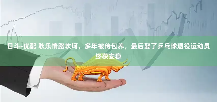 日斗-优配 耿乐情路坎坷，多年被传包养，最后娶了乒乓球退役运动员终获安稳