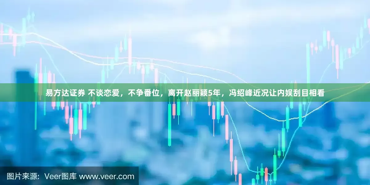 易方达证券 不谈恋爱，不争番位，离开赵丽颖5年，冯绍峰近况让内娱刮目相看