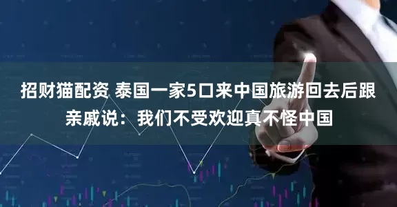 招财猫配资 泰国一家5口来中国旅游回去后跟亲戚说：我们不受欢迎真不怪中国